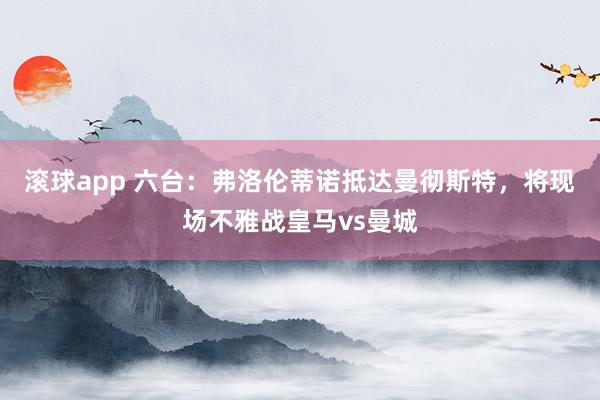滚球app 六台：弗洛伦蒂诺抵达曼彻斯特，将现场不雅战皇马vs曼城
