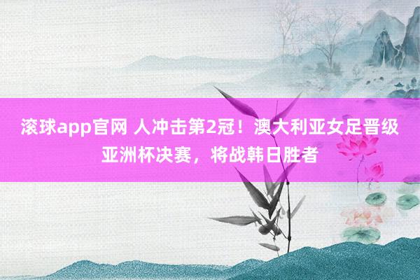 滚球app官网 人冲击第2冠！澳大利亚女足晋级亚洲杯决赛，将战韩日胜者