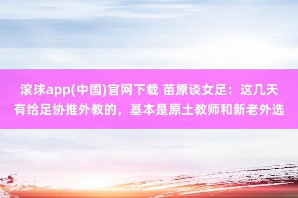 滚球app(中国)官网下载 苗原谈女足：这几天有给足协推外教的，基本是原土教师和新老外选