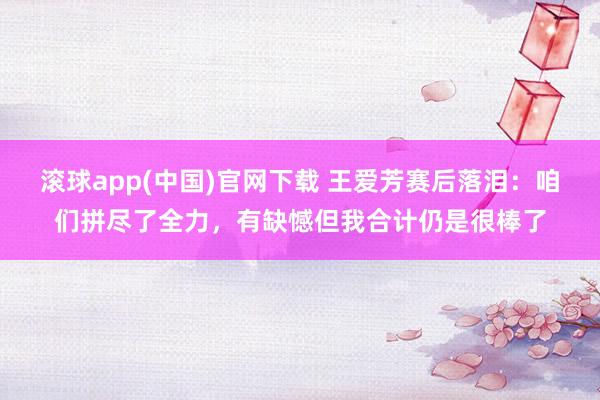 滚球app(中国)官网下载 王爱芳赛后落泪：咱们拼尽了全力，有缺憾但我合计仍是很棒了