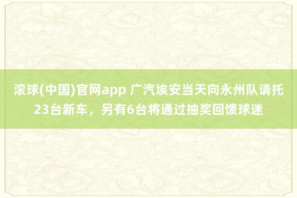 滚球(中国)官网app 广汽埃安当天向永州队请托23台新车，另有6台将通过抽奖回馈球迷