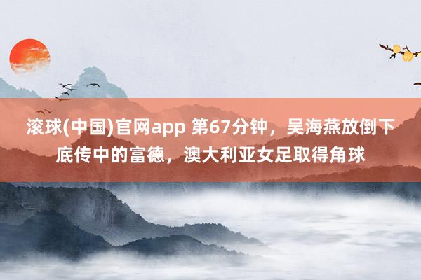 滚球(中国)官网app 第67分钟，吴海燕放倒下底传中的富德，澳大利亚女足取得角球