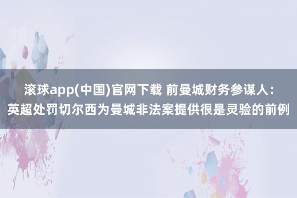 滚球app(中国)官网下载 前曼城财务参谋人：英超处罚切尔西为曼城非法案提供很是灵验的前例