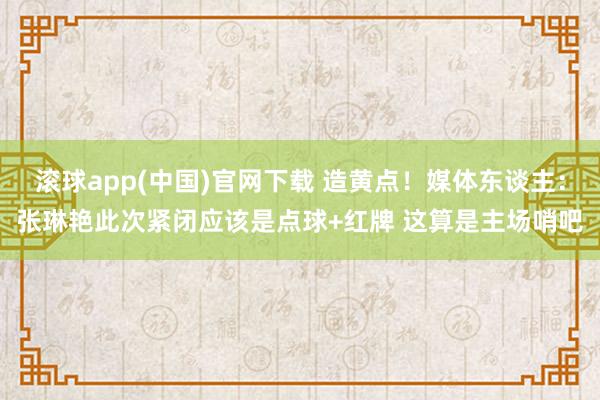 滚球app(中国)官网下载 造黄点！媒体东谈主：张琳艳此次紧闭应该是点球+红牌 这算是主场哨吧