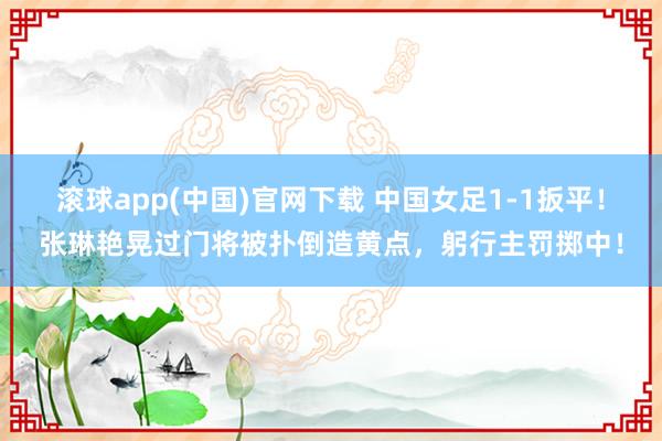 滚球app(中国)官网下载 中国女足1-1扳平！张琳艳晃过门将被扑倒造黄点，躬行主罚掷中！