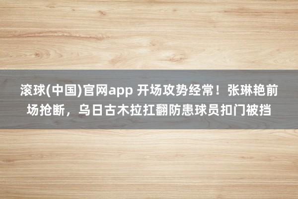 滚球(中国)官网app 开场攻势经常！张琳艳前场抢断，乌日古木拉扛翻防患球员扣门被挡