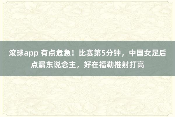 滚球app 有点危急！比赛第5分钟，中国女足后点漏东说念主，好在福勒推射打高