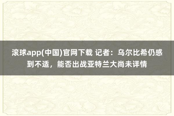 滚球app(中国)官网下载 记者：乌尔比希仍感到不适，能否出战亚特兰大尚未详情