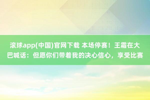 滚球app(中国)官网下载 本场停赛！王霜在大巴喊话：但愿你们带着我的决心信心，享受比赛