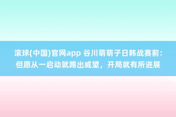 滚球(中国)官网app 谷川萌萌子日韩战赛前：但愿从一启动就踢出威望，开局就有所进展