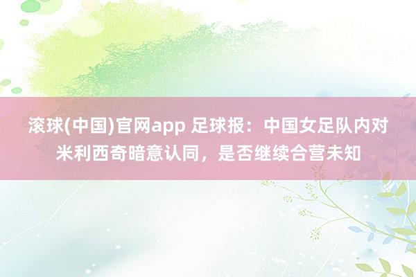 滚球(中国)官网app 足球报：中国女足队内对米利西奇暗意认同，是否继续合营未知