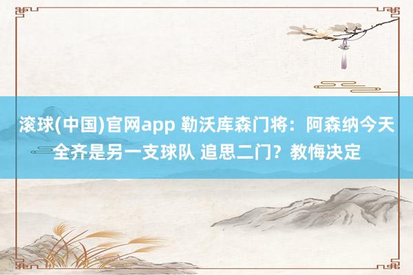 滚球(中国)官网app 勒沃库森门将：阿森纳今天全齐是另一支球队 追思二门？教悔决定