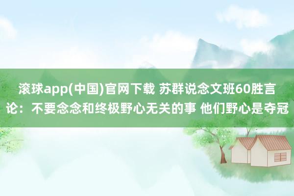 滚球app(中国)官网下载 苏群说念文班60胜言论：不要念念和终极野心无关的事 他们野心是夺冠