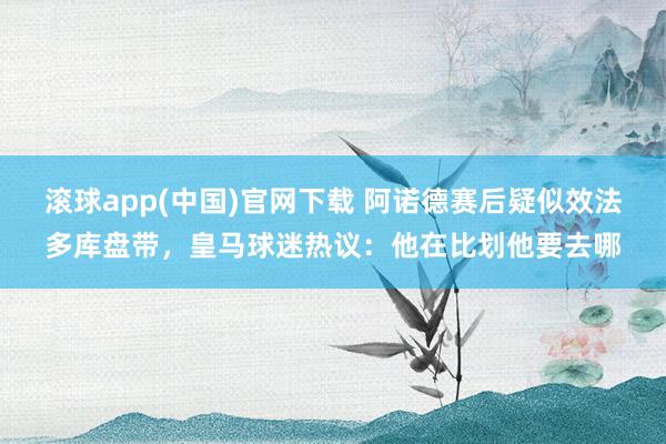 滚球app(中国)官网下载 阿诺德赛后疑似效法多库盘带，皇马球迷热议：他在比划他要去哪