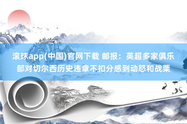 滚球app(中国)官网下载 邮报：英超多家俱乐部对切尔西历史违章不扣分感到动怒和战栗