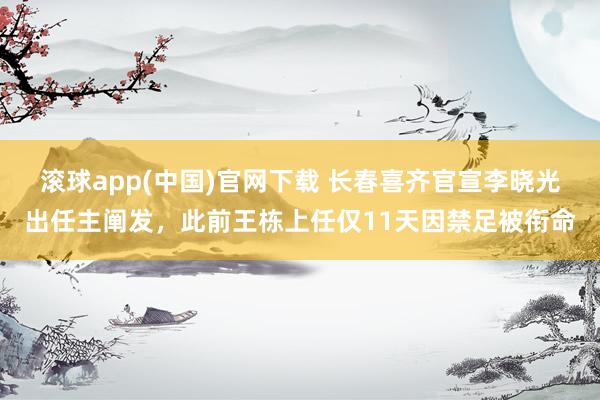 滚球app(中国)官网下载 长春喜齐官宣李晓光出任主阐发，此前王栋上任仅11天因禁足被衔命