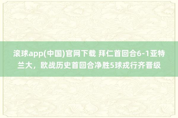 滚球app(中国)官网下载 拜仁首回合6-1亚特兰大，欧战历史首回合净胜5球戎行齐晋级