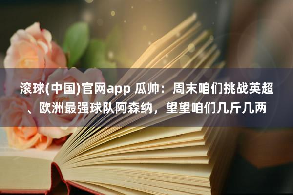 滚球(中国)官网app 瓜帅：周末咱们挑战英超、欧洲最强球队阿森纳，望望咱们几斤几两