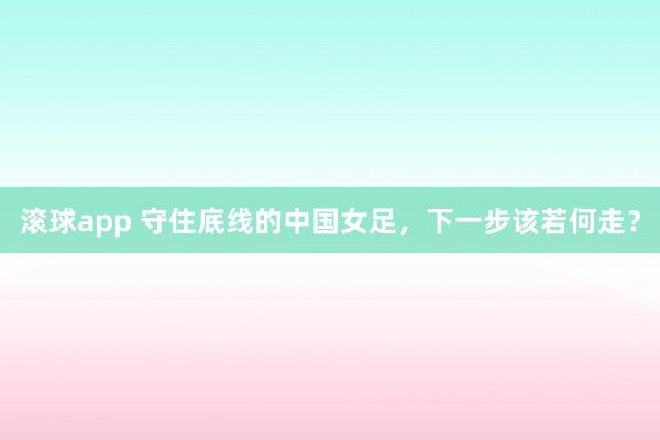 滚球app 守住底线的中国女足，下一步该若何走？