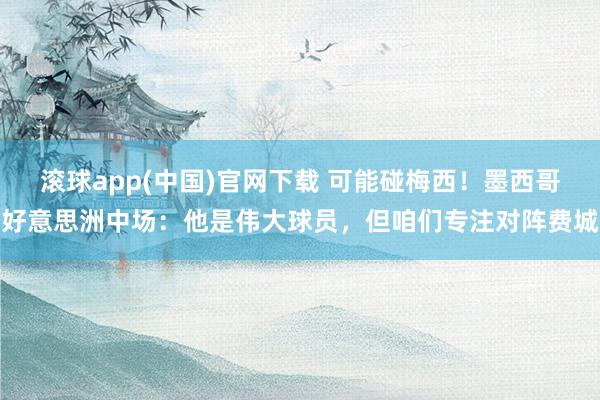 滚球app(中国)官网下载 可能碰梅西！墨西哥好意思洲中场：他是伟大球员，但咱们专注对阵费城