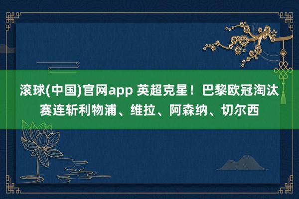 滚球(中国)官网app 英超克星！巴黎欧冠淘汰赛连斩利物浦、维拉、阿森纳、切尔西