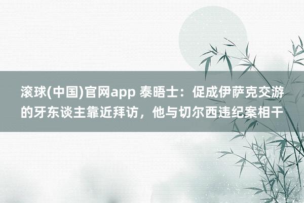 滚球(中国)官网app 泰晤士：促成伊萨克交游的牙东谈主靠近拜访，他与切尔西违纪案相干