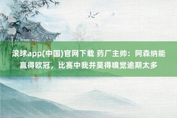 滚球app(中国)官网下载 药厂主帅：阿森纳能赢得欧冠，比赛中我并莫得嗅觉逾期太多