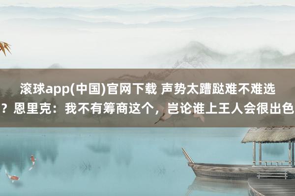 滚球app(中国)官网下载 声势太蹧跶难不难选？恩里克：我不有筹商这个，岂论谁上王人会很出色
