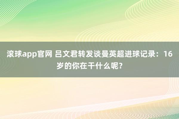 滚球app官网 吕文君转发谈曼英超进球记录：16岁的你在干什么呢？