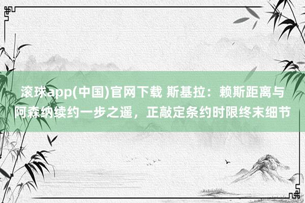 滚球app(中国)官网下载 斯基拉：赖斯距离与阿森纳续约一步之遥，正敲定条约时限终末细节