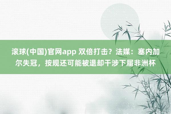 滚球(中国)官网app 双倍打击？法媒：塞内加尔失冠，按规还可能被退却干涉下届非洲杯