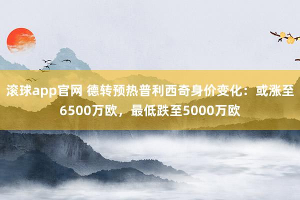 滚球app官网 德转预热普利西奇身价变化：或涨至6500万欧，最低跌至5000万欧