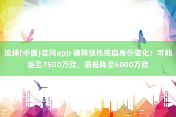 滚球(中国)官网app 德转预热莱奥身价变化：可能涨至7500万欧，最低降至6000万欧