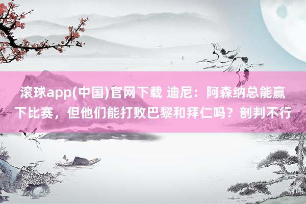 滚球app(中国)官网下载 迪尼：阿森纳总能赢下比赛，但他们能打败巴黎和拜仁吗？剖判不行