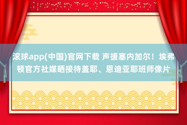 滚球app(中国)官网下载 声援塞内加尔！埃弗顿官方社媒晒接待盖耶、恩迪亚耶班师像片