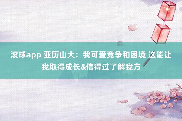 滚球app 亚历山大：我可爱竞争和困境 这能让我取得成长&信得过了解我方