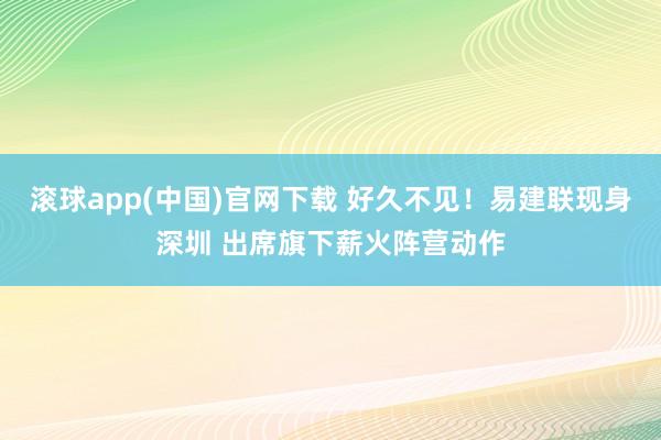 滚球app(中国)官网下载 好久不见！易建联现身深圳 出席旗下薪火阵营动作