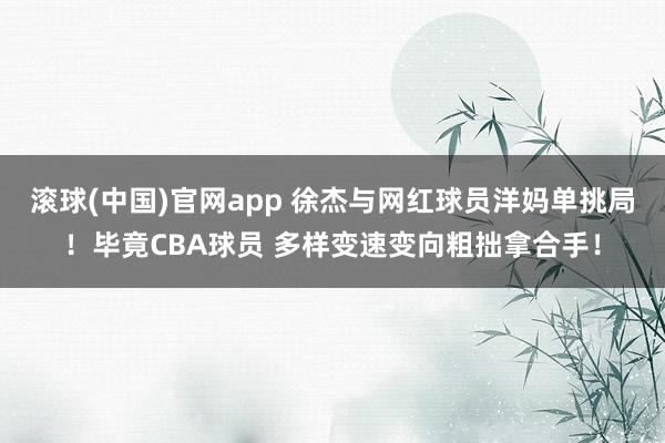 滚球(中国)官网app 徐杰与网红球员洋妈单挑局！毕竟CBA球员 多样变速变向粗拙拿合手！