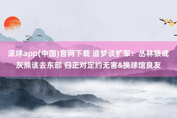 滚球app(中国)官网下载 追梦谈扩军：丛林狼或灰熊该去东部 归正对定约无害&换球馆良友