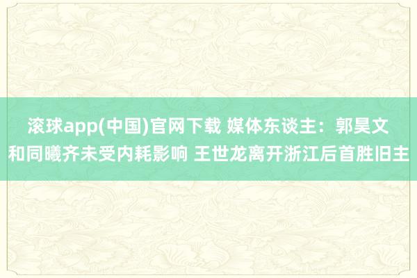 滚球app(中国)官网下载 媒体东谈主：郭昊文和同曦齐未受内耗影响 王世龙离开浙江后首胜旧主