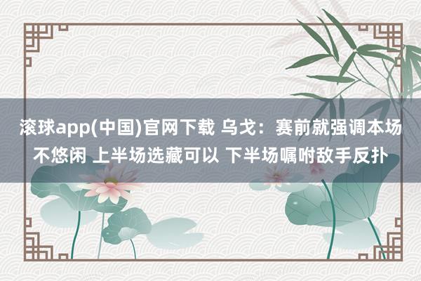 滚球app(中国)官网下载 乌戈：赛前就强调本场不悠闲 上半场选藏可以 下半场嘱咐敌手反扑