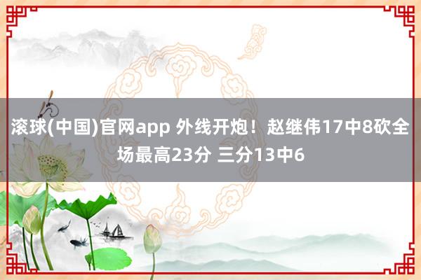 滚球(中国)官网app 外线开炮！赵继伟17中8砍全场最高23分 三分13中6
