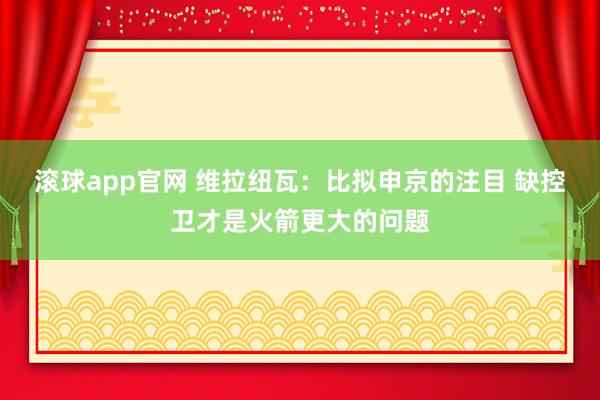 滚球app官网 维拉纽瓦：比拟申京的注目 缺控卫才是火箭更大的问题