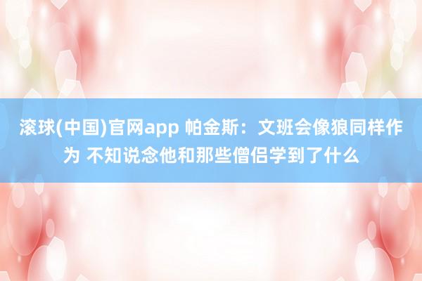 滚球(中国)官网app 帕金斯：文班会像狼同样作为 不知说念他和那些僧侣学到了什么