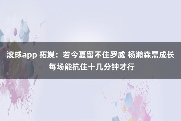 滚球app 拓媒：若今夏留不住罗威 杨瀚森需成长 每场能抗住十几分钟才行