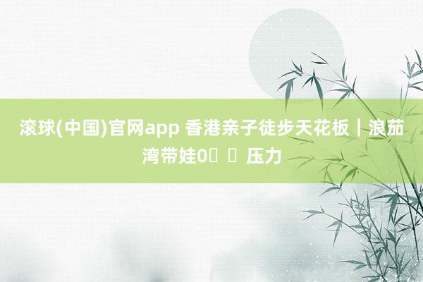 滚球(中国)官网app 香港亲子徒步天花板|浪茄湾带娃0⃣️压力
