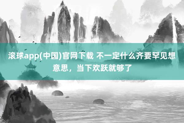滚球app(中国)官网下载 不一定什么齐要罕见想意思，当下欢跃就够了