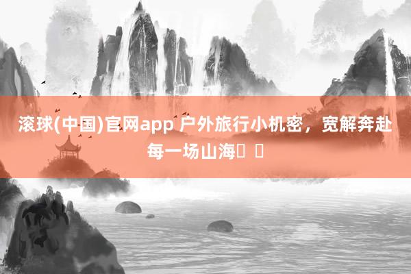 滚球(中国)官网app 户外旅行小机密，宽解奔赴每一场山海⛰️