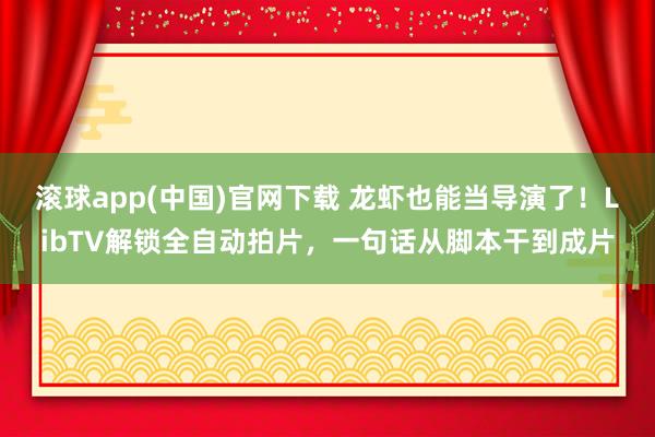 滚球app(中国)官网下载 龙虾也能当导演了！LibTV解锁全自动拍片，一句话从脚本干到成片