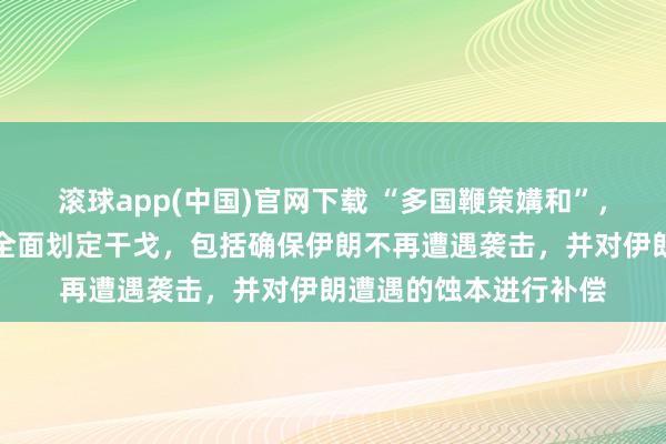 滚球app(中国)官网下载 “多国鞭策媾和”，伊朗公布条目：要求全面划定干戈，包括确保伊朗不再遭遇袭击，并对伊朗遭遇的蚀本进行补偿
